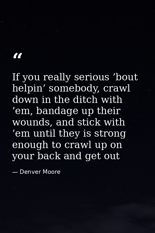 If you really serious ’bout helpin’ somebody, crawl down in the ditch with ’em, bandage up their wounds, and stick with  — Denver Moore