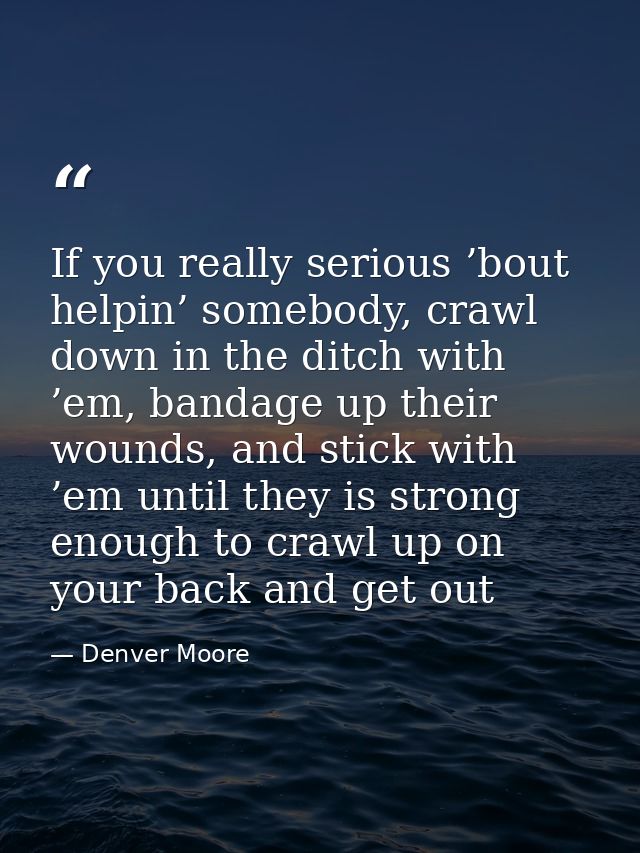 If you really serious ’bout helpin’ somebody, crawl down in the ditch with ’em, bandage up their wounds, and stick with  — Denver Moore