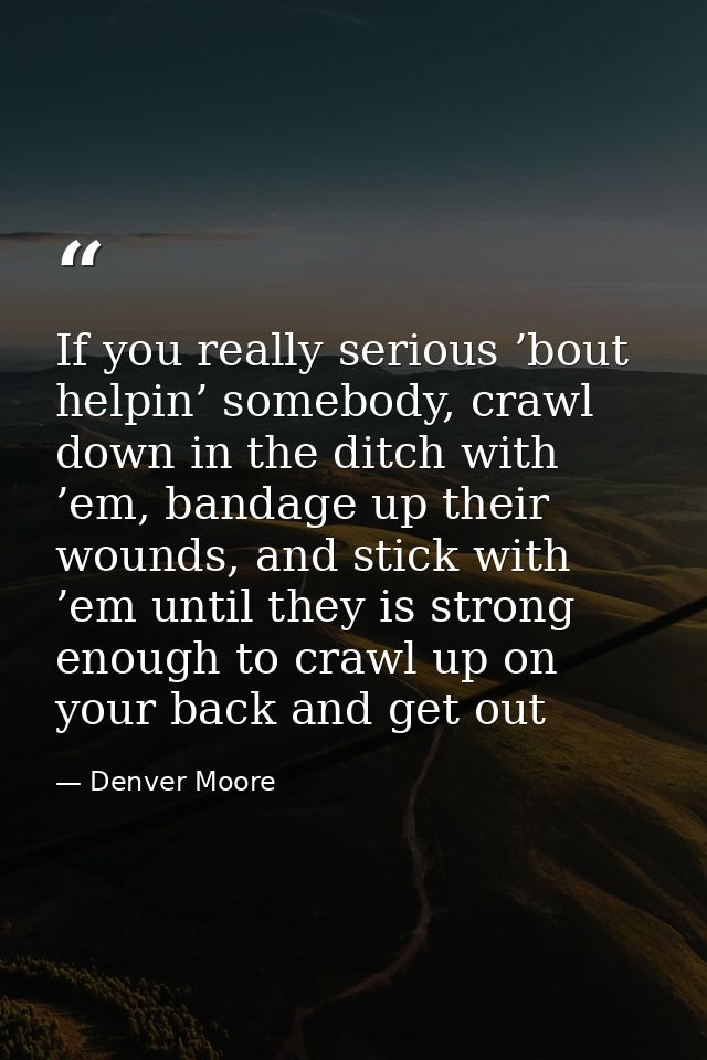 If you really serious ’bout helpin’ somebody, crawl down in the ditch with ’em, bandage up their wounds, and stick with  — Denver Moore