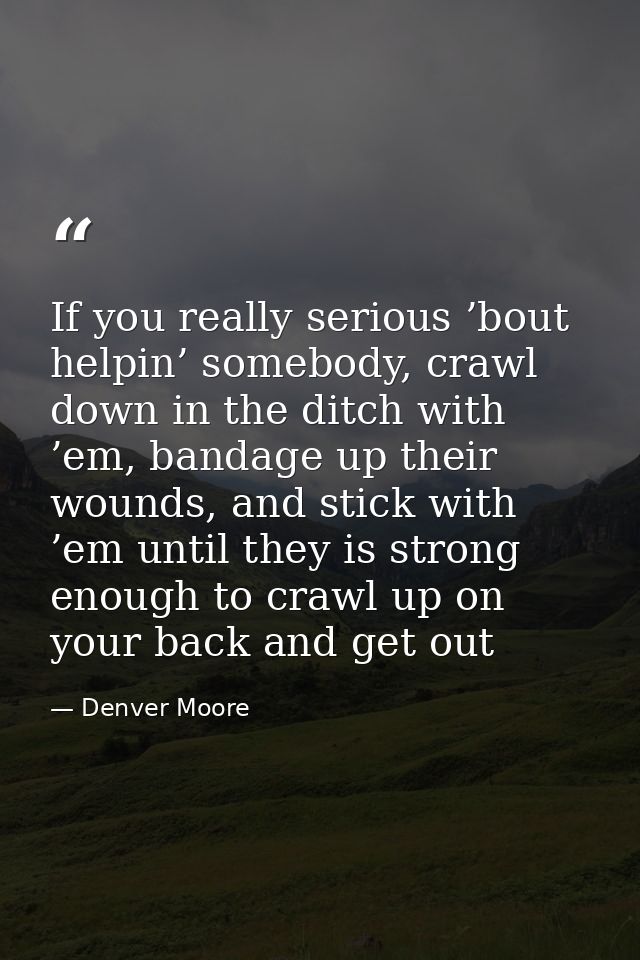 If you really serious ’bout helpin’ somebody, crawl down in the ditch with ’em, bandage up their wounds, and stick with  — Denver Moore
