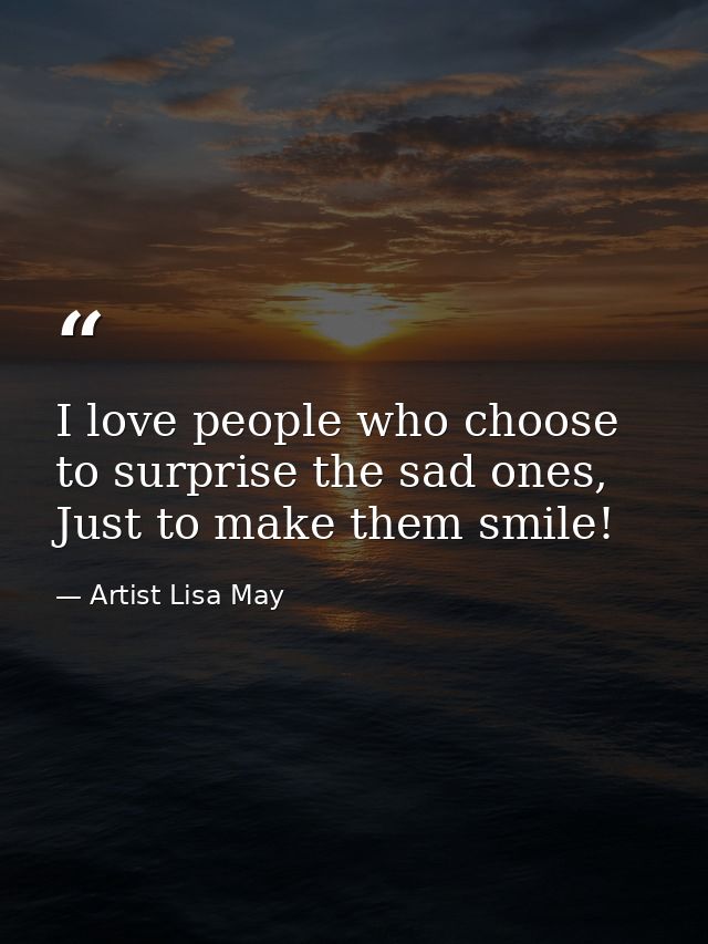 I love people who choose to surprise the sad ones, Just to make them smile! — Artist Lisa May