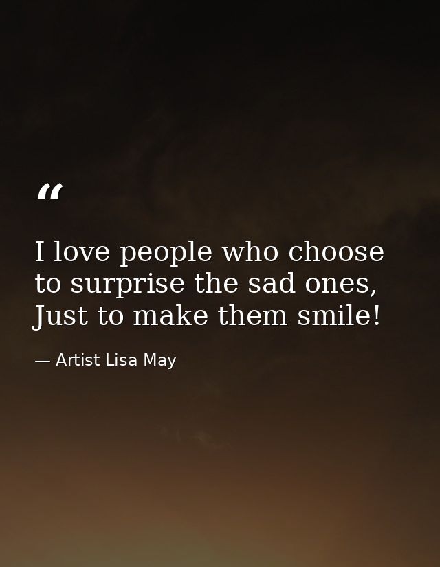 I love people who choose to surprise the sad ones, Just to make them smile! — Artist Lisa May