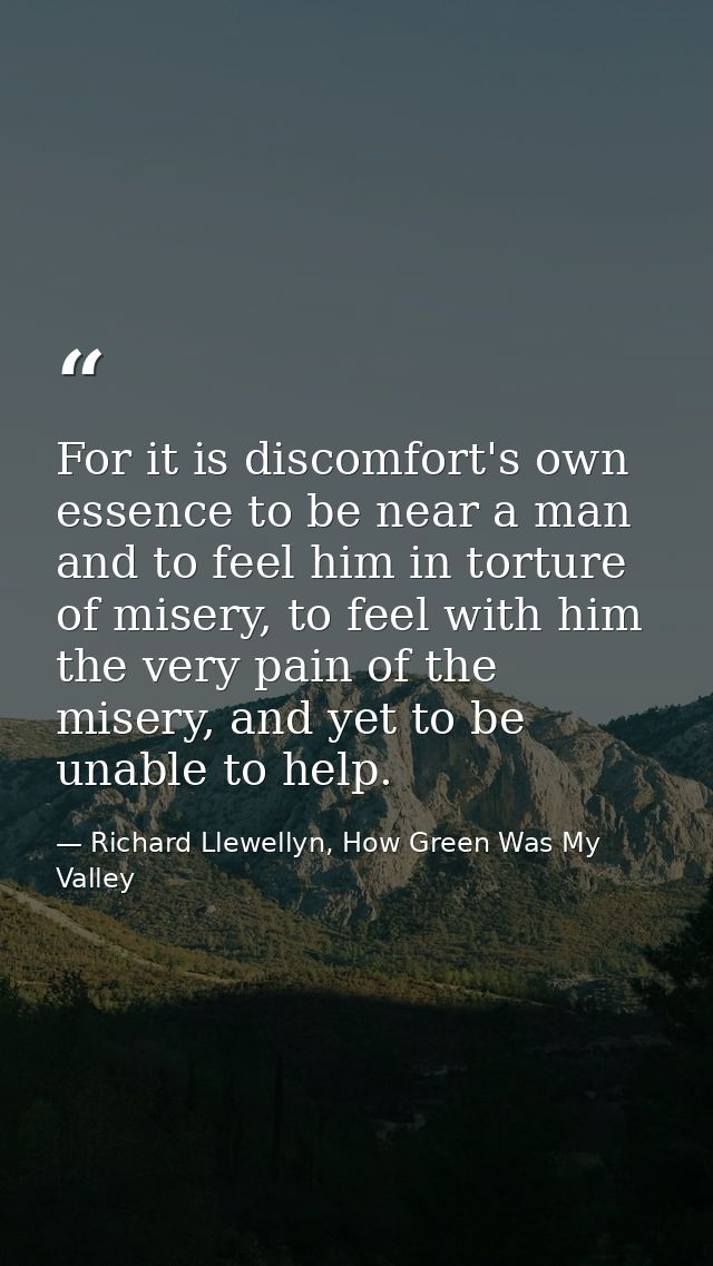 For it is discomfort's own essence to be near a man and to feel him in torture of misery, to feel with him the very pain — Richard Llewellyn, How Green Was My Valley