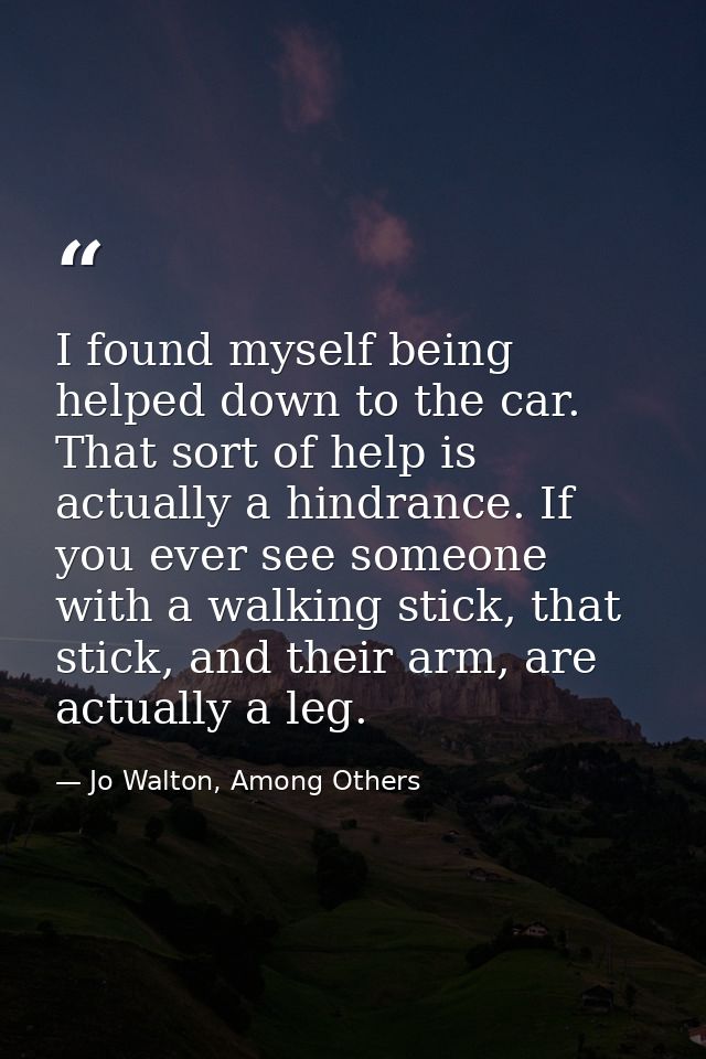 I found myself being helped down to the car. That sort of help is actually a hindrance. If you ever see someone with a w — Jo Walton, Among Others