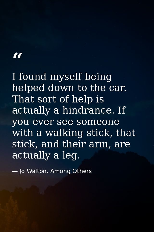 I found myself being helped down to the car. That sort of help is actually a hindrance. If you ever see someone with a w — Jo Walton, Among Others