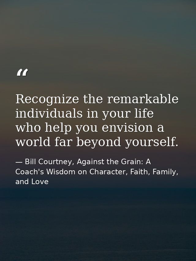 Recognize the remarkable individuals in your life who help you envision a world far beyond yourself. — Bill Courtney, Against the Grain: A Coach's Wisdom on Character, Faith, Family, and Love