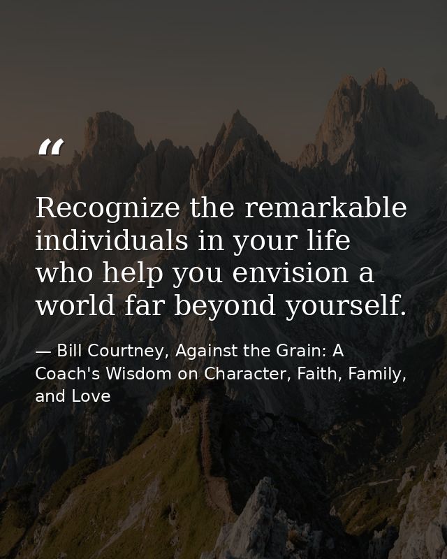 Recognize the remarkable individuals in your life who help you envision a world far beyond yourself. — Bill Courtney, Against the Grain: A Coach's Wisdom on Character, Faith, Family, and Love