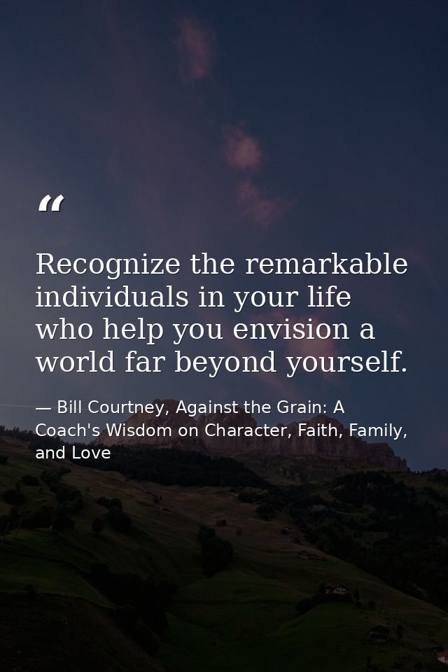 Recognize the remarkable individuals in your life who help you envision a world far beyond yourself. — Bill Courtney, Against the Grain: A Coach's Wisdom on Character, Faith, Family, and Love