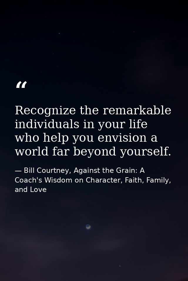 Recognize the remarkable individuals in your life who help you envision a world far beyond yourself. — Bill Courtney, Against the Grain: A Coach's Wisdom on Character, Faith, Family, and Love