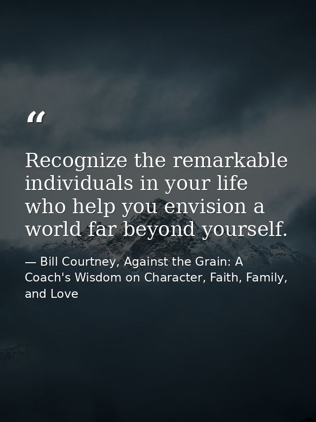 Recognize the remarkable individuals in your life who help you envision a world far beyond yourself. — Bill Courtney, Against the Grain: A Coach's Wisdom on Character, Faith, Family, and Love