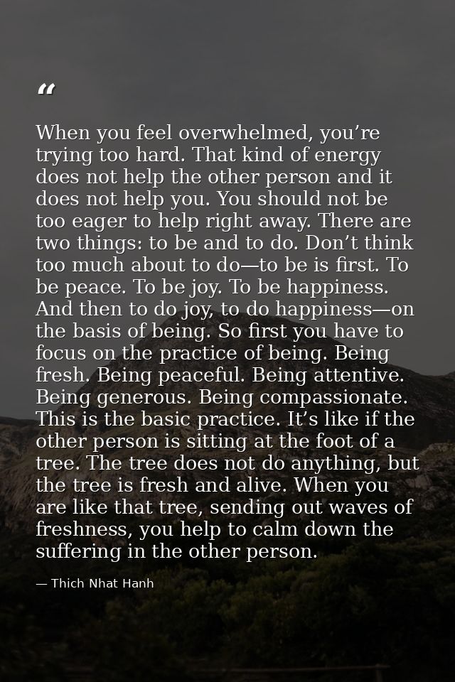 When you feel overwhelmed, you’re trying too hard. That kind of energy does not help the other person and it does not he — Thich Nhat Hanh