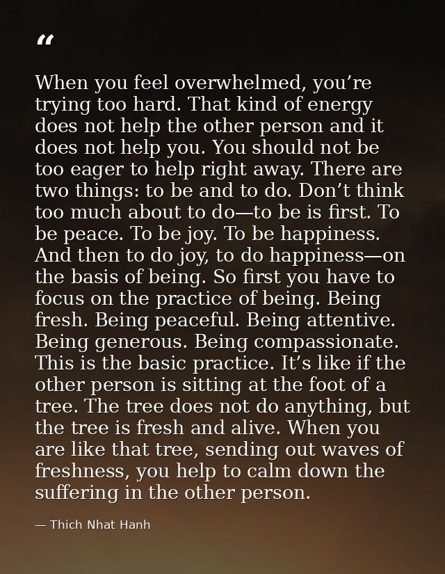 When you feel overwhelmed, you’re trying too hard. That kind of energy does not help the other person and it does not he — Thich Nhat Hanh