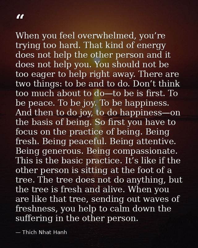 When you feel overwhelmed, you’re trying too hard. That kind of energy does not help the other person and it does not he — Thich Nhat Hanh