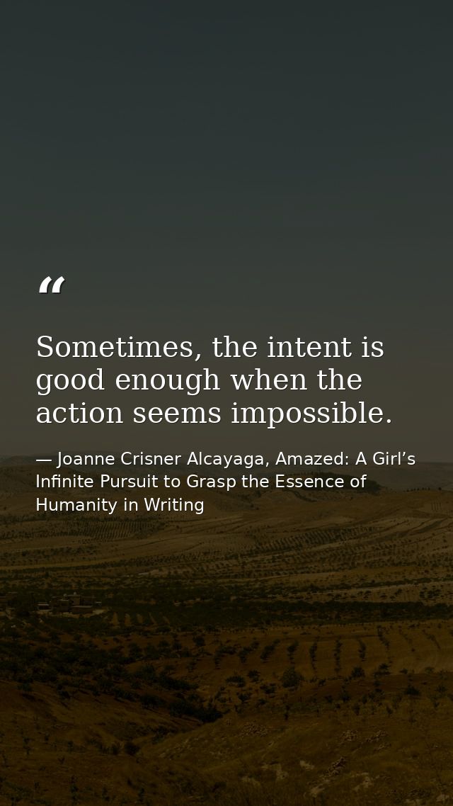 Sometimes, the intent is good enough when the action seems impossible. — Joanne Crisner Alcayaga, Amazed: A Girl’s Infinite Pursuit to Grasp the Essence of Humanity in Writing