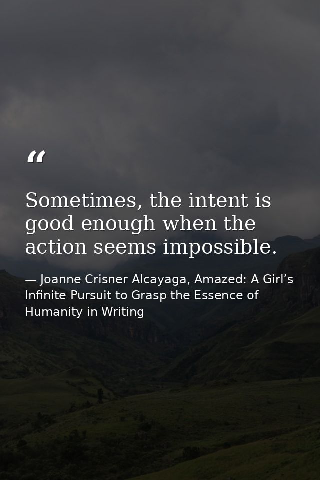 Sometimes, the intent is good enough when the action seems impossible. — Joanne Crisner Alcayaga, Amazed: A Girl’s Infinite Pursuit to Grasp the Essence of Humanity in Writing