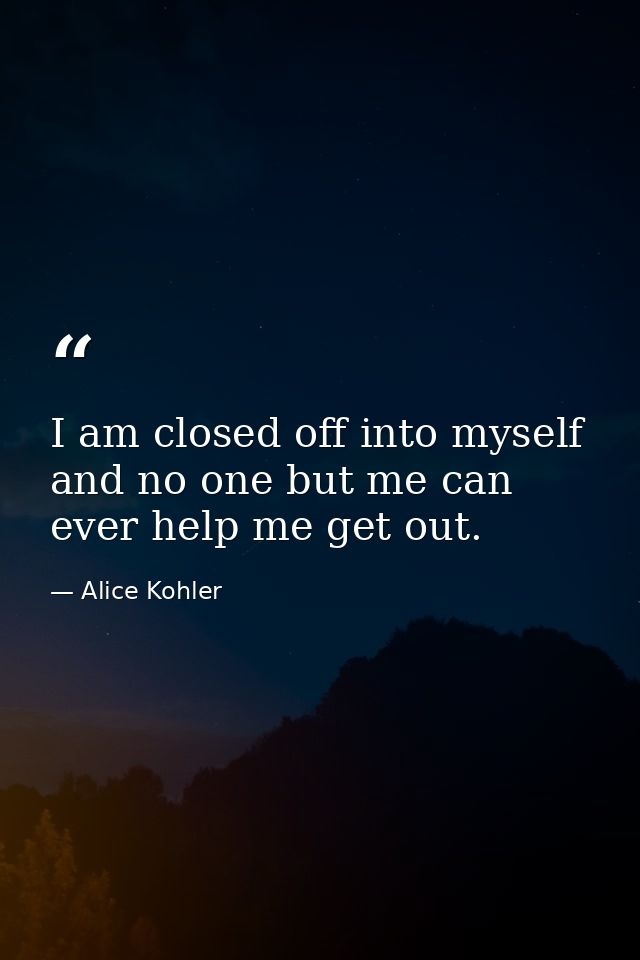 I am closed off into myself and no one but me can ever help me get out. — Alice Kohler