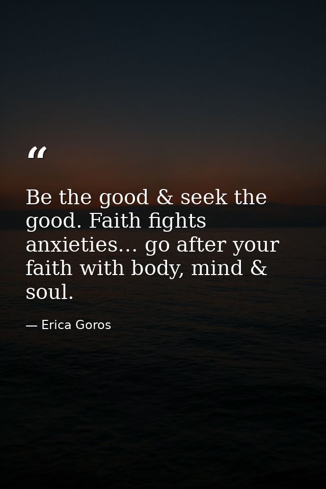 Be the good & seek the good. Faith fights anxieties… go after your faith with body, mind & soul. — Erica Goros