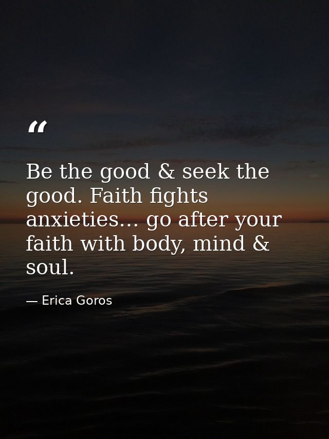 Be the good & seek the good. Faith fights anxieties… go after your faith with body, mind & soul. — Erica Goros