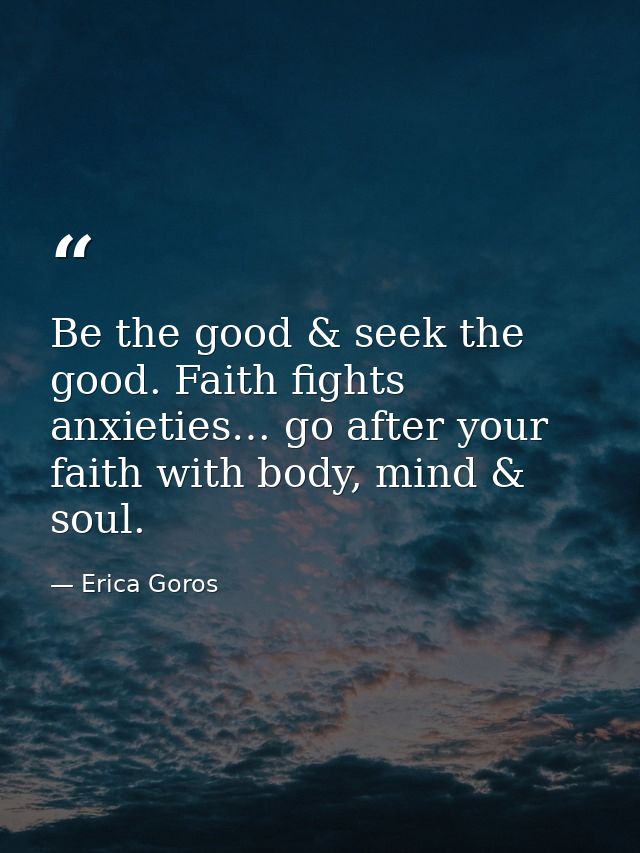 Be the good & seek the good. Faith fights anxieties… go after your faith with body, mind & soul. — Erica Goros