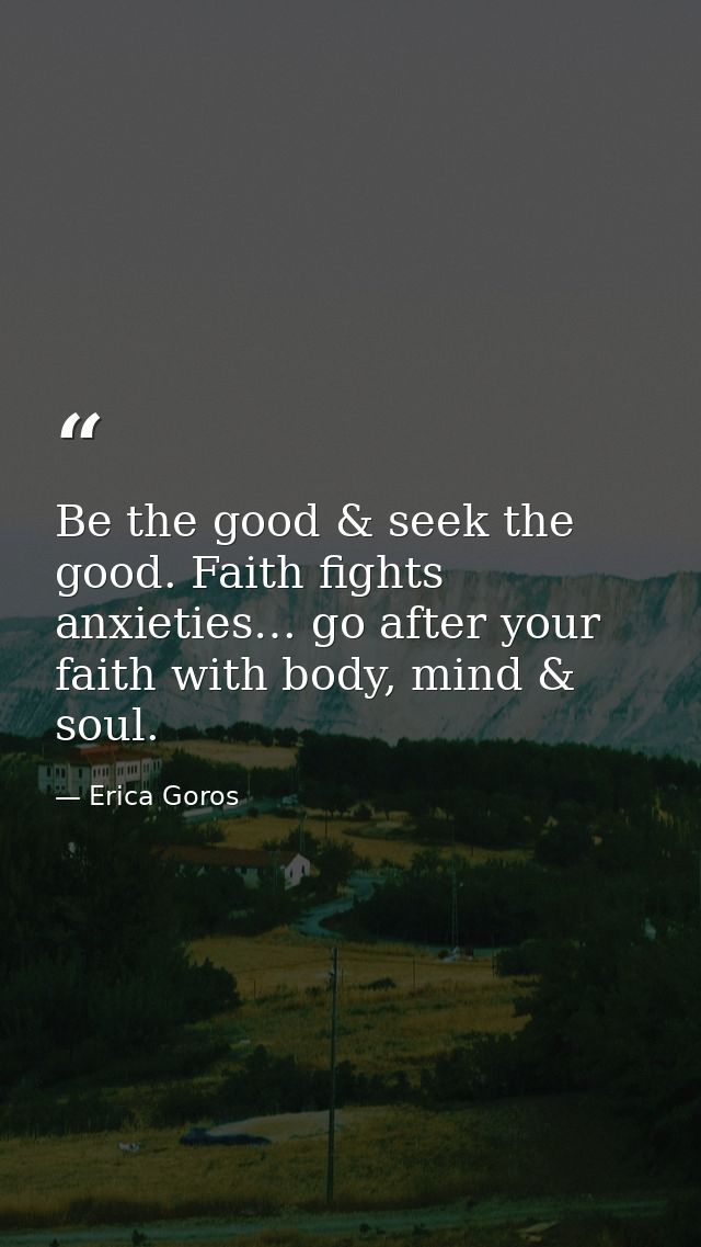 Be the good & seek the good. Faith fights anxieties… go after your faith with body, mind & soul. — Erica Goros