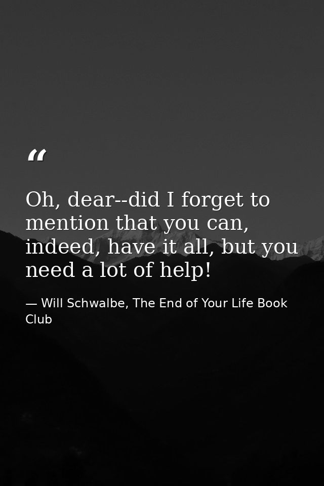 Oh, dear--did I forget to mention that you can, indeed, have it all, but you need a lot of help! — Will Schwalbe, The End of Your Life Book Club