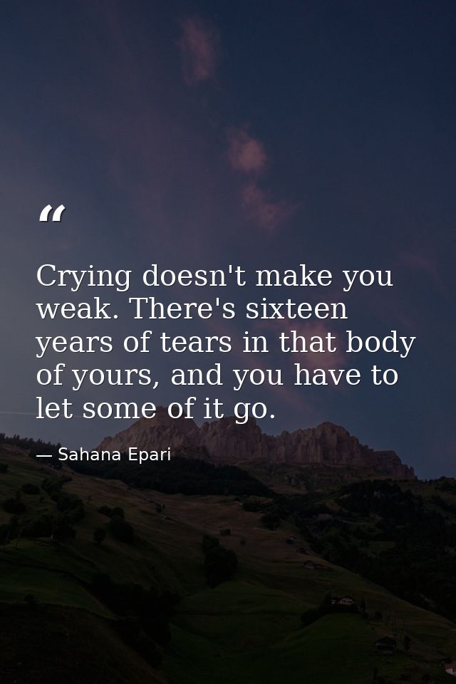 Crying doesn't make you weak. There's sixteen years of tears in that body of yours, and you have to let some of it go. — Sahana Epari