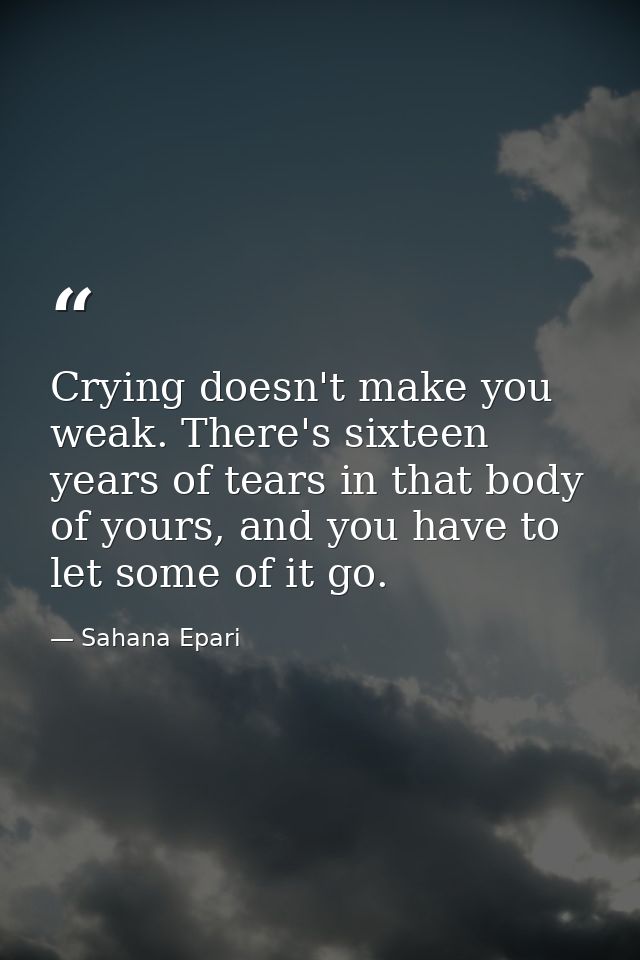 Crying doesn't make you weak. There's sixteen years of tears in that body of yours, and you have to let some of it go. — Sahana Epari