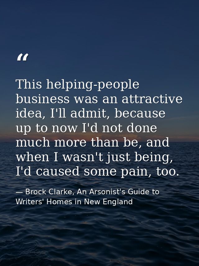 This helping-people business was an attractive idea, I'll admit, because up to now I'd not done much more than be, and w — Brock Clarke, An Arsonist's Guide to Writers' Homes in New England
