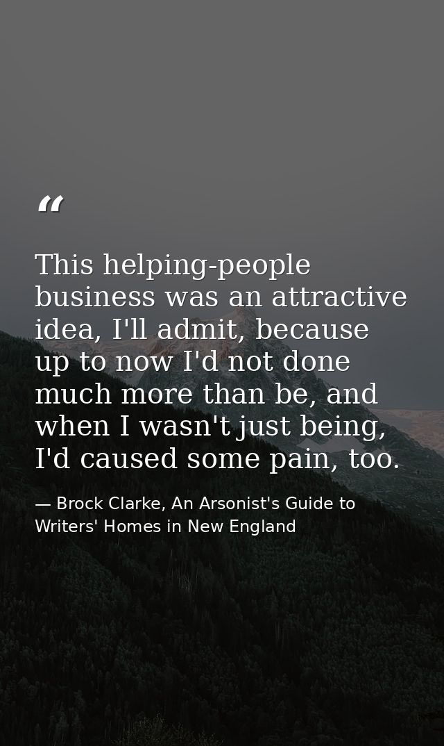 This helping-people business was an attractive idea, I'll admit, because up to now I'd not done much more than be, and w — Brock Clarke, An Arsonist's Guide to Writers' Homes in New England