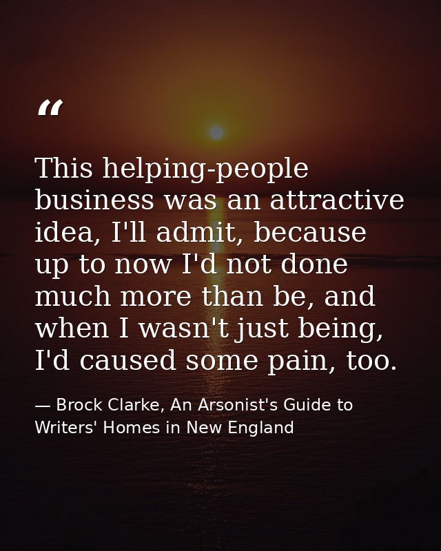 This helping-people business was an attractive idea, I'll admit, because up to now I'd not done much more than be, and w — Brock Clarke, An Arsonist's Guide to Writers' Homes in New England
