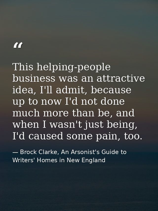 This helping-people business was an attractive idea, I'll admit, because up to now I'd not done much more than be, and w — Brock Clarke, An Arsonist's Guide to Writers' Homes in New England