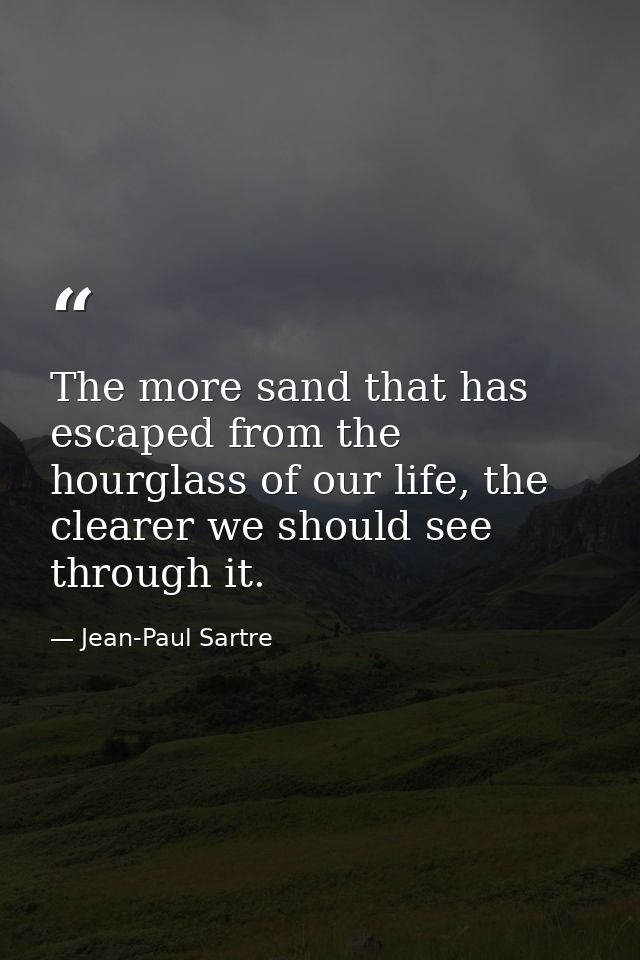 The more sand that has escaped from the hourglass of our life, the clearer we should see through it. — Jean-Paul Sartre