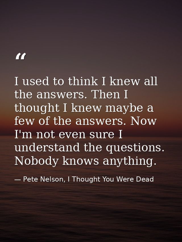 I used to think I knew all the answers. Then I thought I knew maybe a few of the answers. Now I'm not even sure I unders — Pete Nelson, I Thought You Were Dead