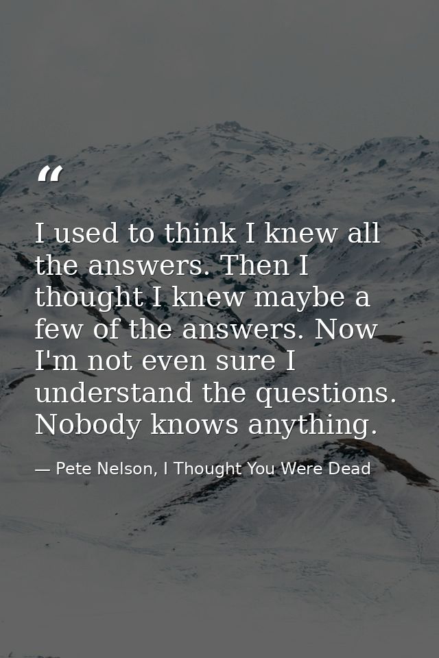 I used to think I knew all the answers. Then I thought I knew maybe a few of the answers. Now I'm not even sure I unders — Pete Nelson, I Thought You Were Dead