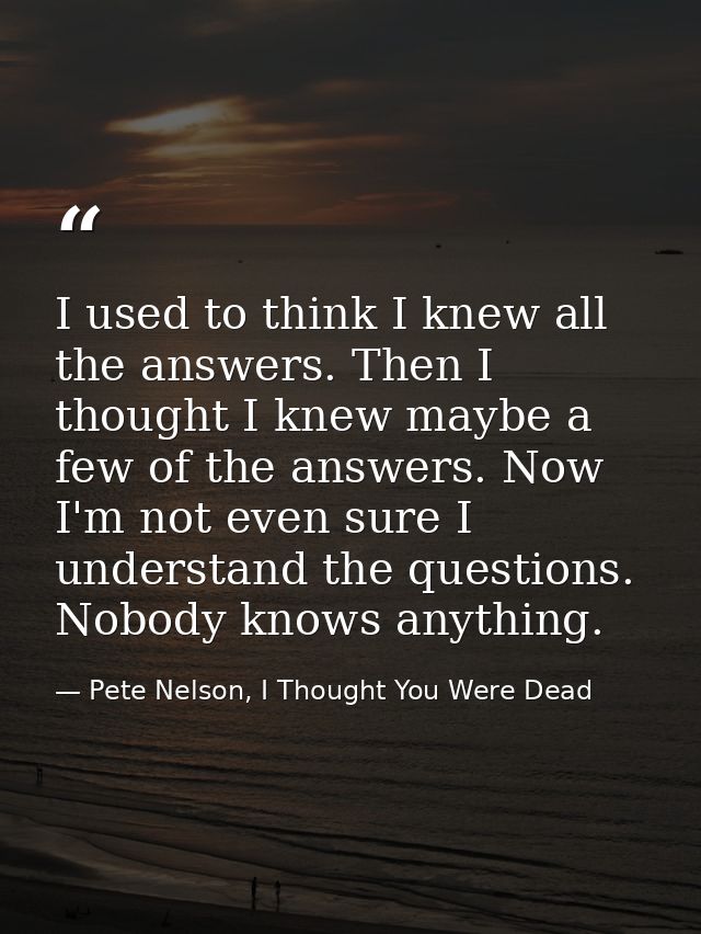 I used to think I knew all the answers. Then I thought I knew maybe a few of the answers. Now I'm not even sure I unders — Pete Nelson, I Thought You Were Dead