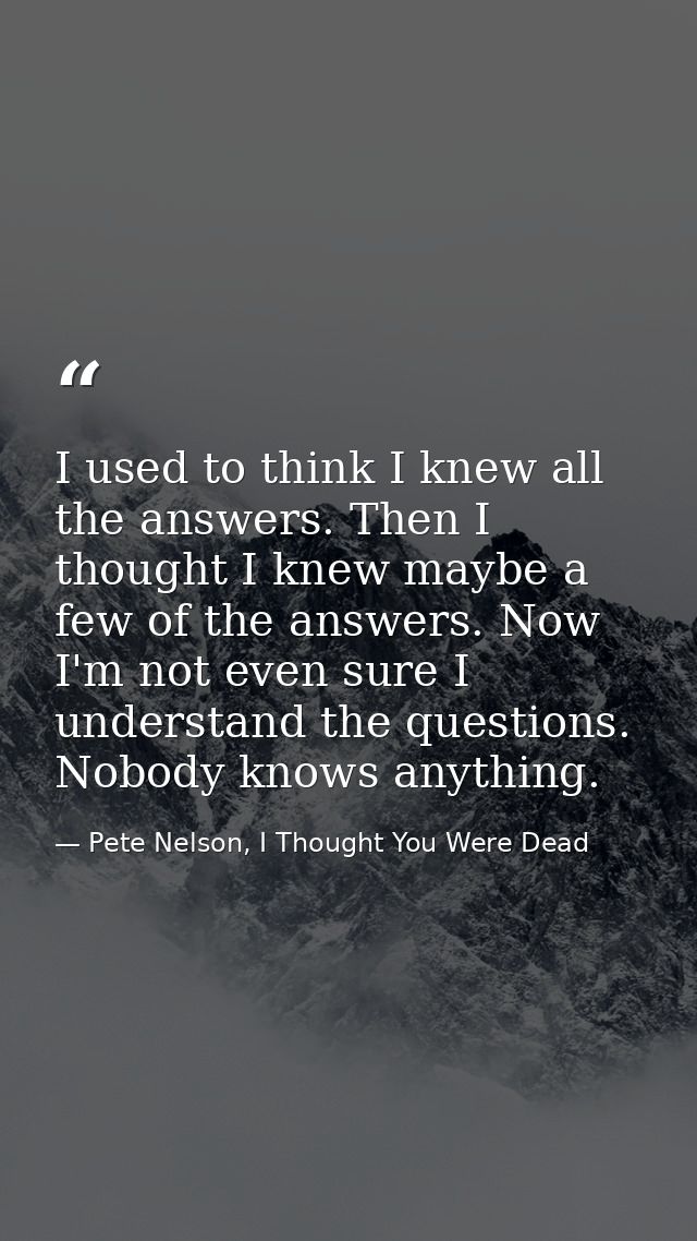 I used to think I knew all the answers. Then I thought I knew maybe a few of the answers. Now I'm not even sure I unders — Pete Nelson, I Thought You Were Dead