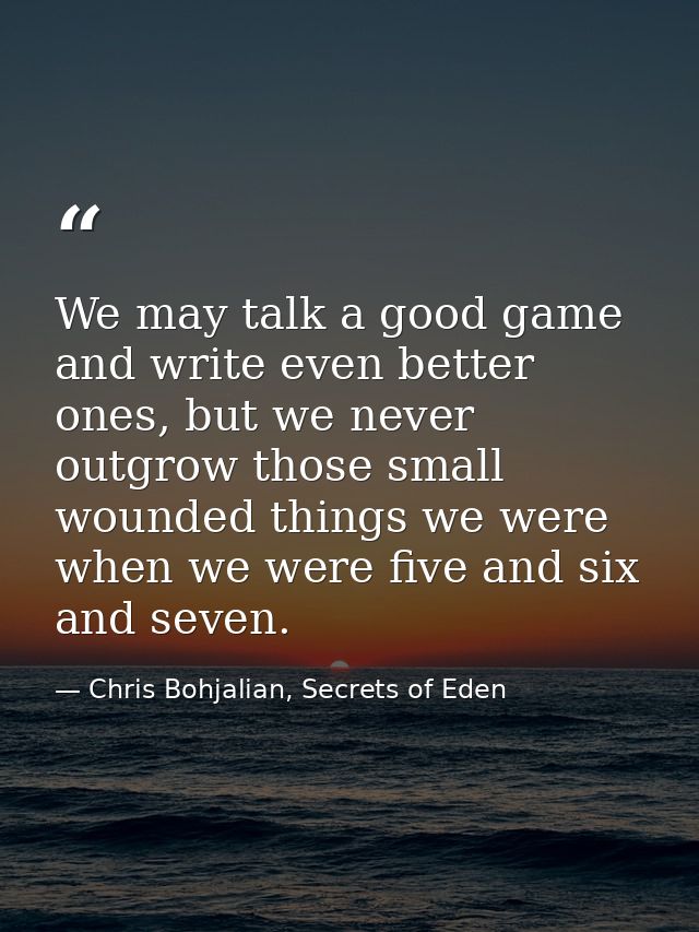 We may talk a good game and write even better ones, but we never outgrow those small wounded things we were when we were — Chris Bohjalian, Secrets of Eden