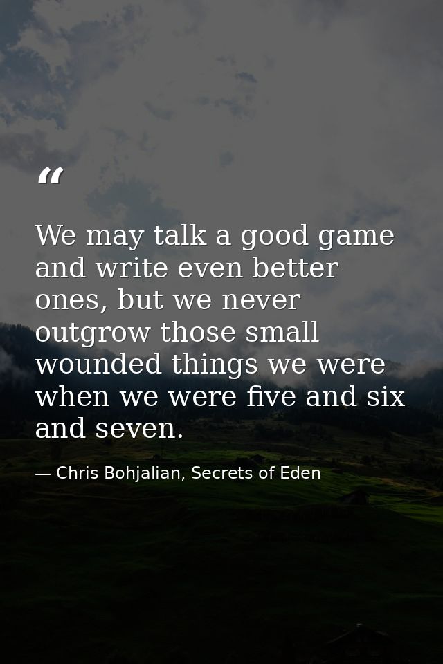 We may talk a good game and write even better ones, but we never outgrow those small wounded things we were when we were — Chris Bohjalian, Secrets of Eden