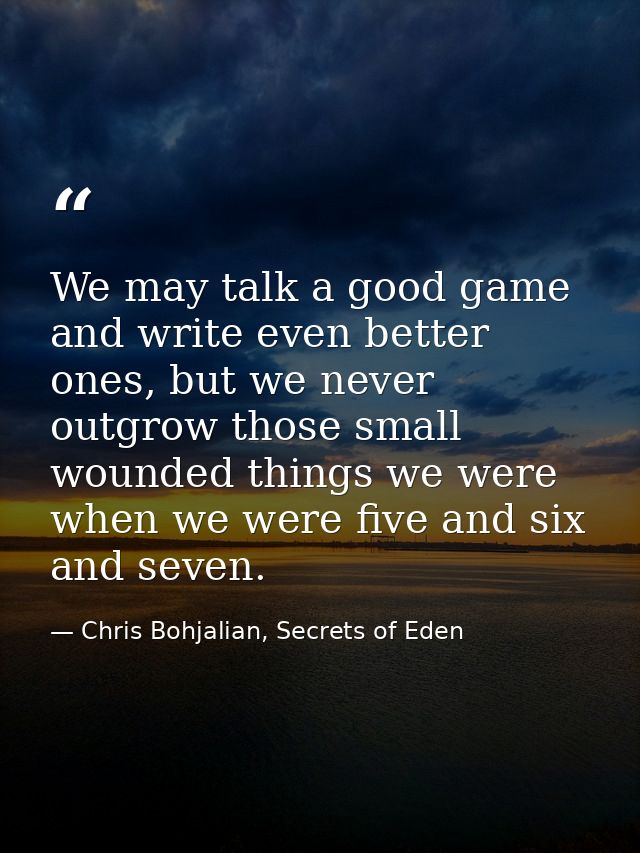 We may talk a good game and write even better ones, but we never outgrow those small wounded things we were when we were — Chris Bohjalian, Secrets of Eden