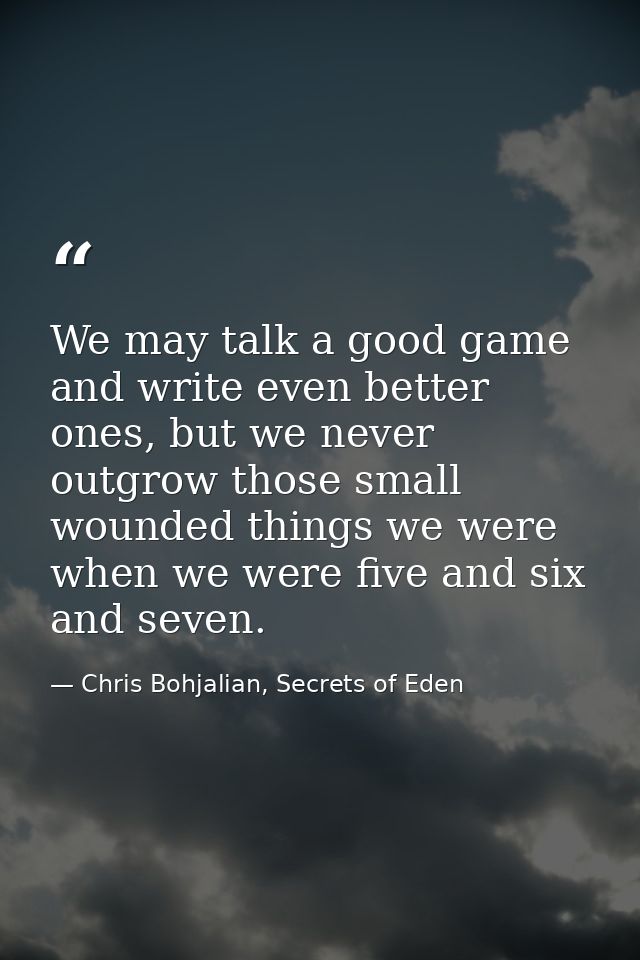 We may talk a good game and write even better ones, but we never outgrow those small wounded things we were when we were — Chris Bohjalian, Secrets of Eden