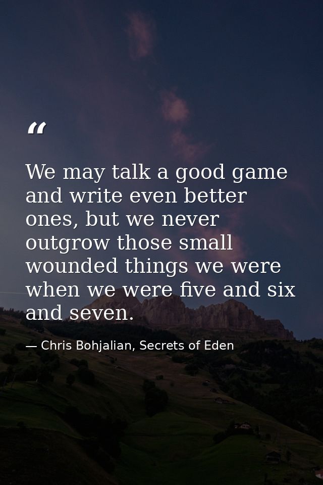 We may talk a good game and write even better ones, but we never outgrow those small wounded things we were when we were — Chris Bohjalian, Secrets of Eden