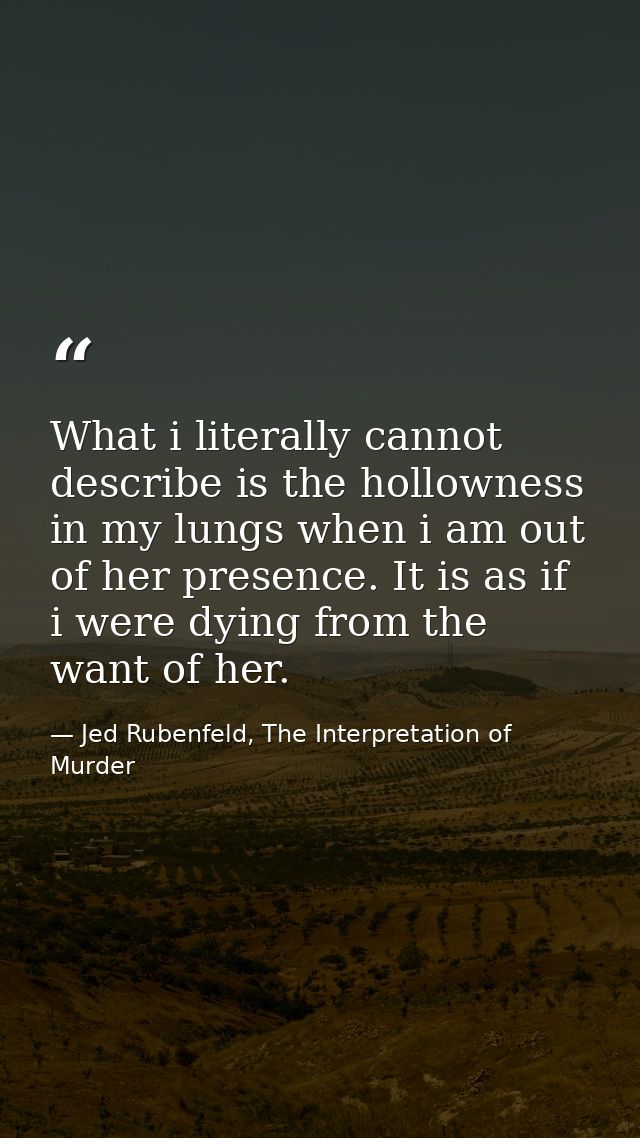 What i literally cannot describe is the hollowness in my lungs when i am out of her presence. It is as if i were dying f — Jed Rubenfeld, The Interpretation of Murder