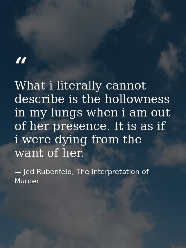 What i literally cannot describe is the hollowness in my lungs when i am out of her presence. It is as if i were dying f — Jed Rubenfeld, The Interpretation of Murder