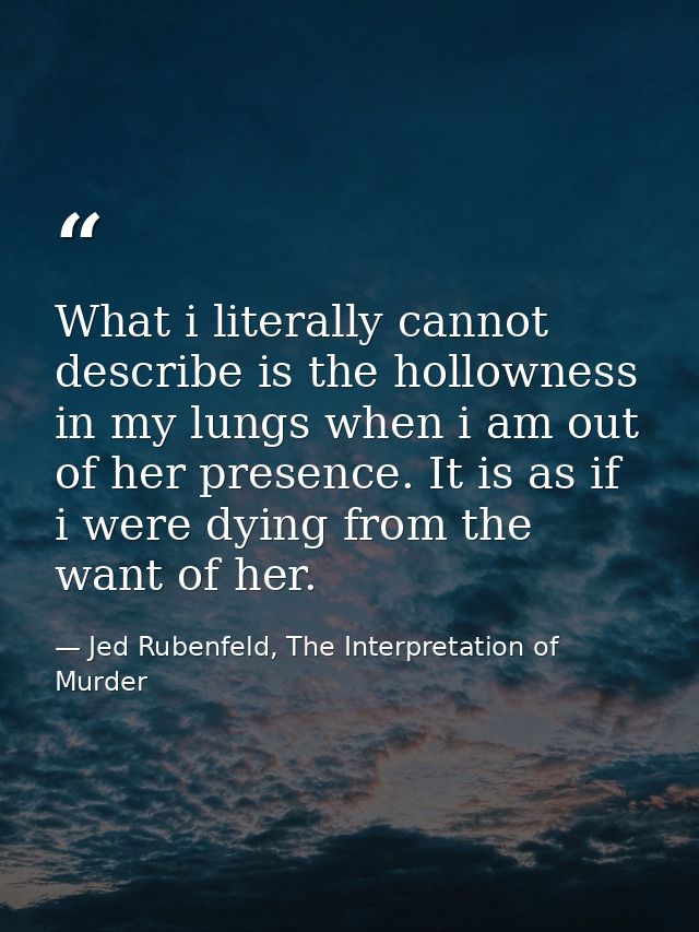 What i literally cannot describe is the hollowness in my lungs when i am out of her presence. It is as if i were dying f — Jed Rubenfeld, The Interpretation of Murder