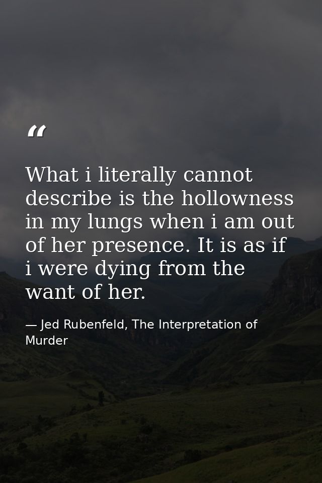 What i literally cannot describe is the hollowness in my lungs when i am out of her presence. It is as if i were dying f — Jed Rubenfeld, The Interpretation of Murder