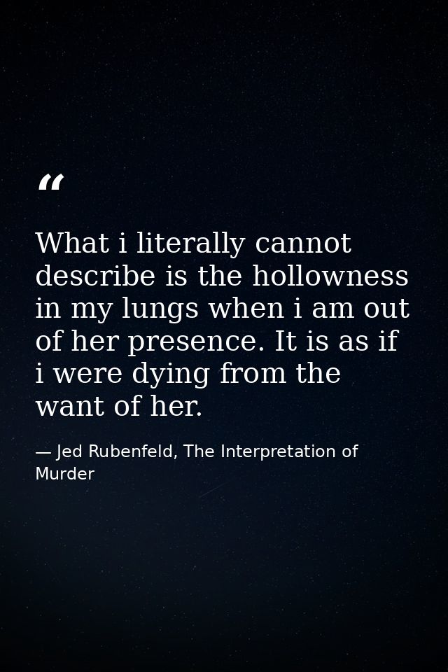 What i literally cannot describe is the hollowness in my lungs when i am out of her presence. It is as if i were dying f — Jed Rubenfeld, The Interpretation of Murder