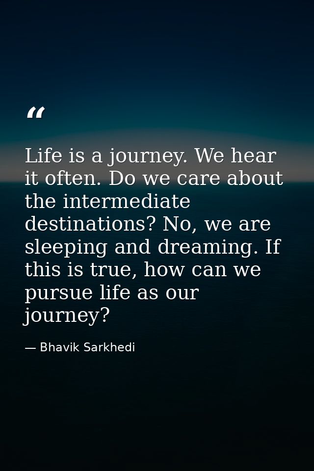 Life is a journey. We hear it often. Do we care about the intermediate destinations? No, we are sleeping and dreaming. I — Bhavik Sarkhedi
