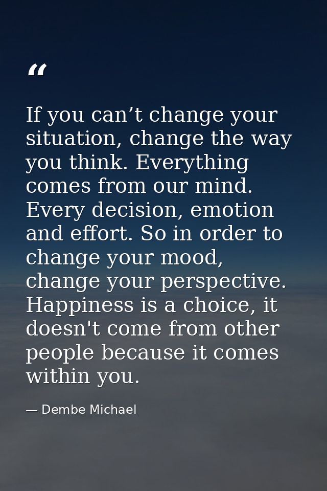 If you can’t change your situation, change the way you think. Everything comes from our mind. Every decision, emotion an — Dembe Michael