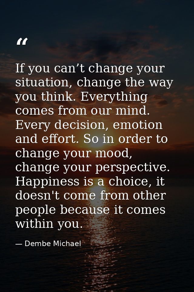 If you can’t change your situation, change the way you think. Everything comes from our mind. Every decision, emotion an — Dembe Michael