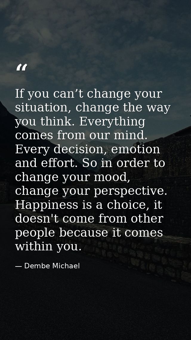 If you can’t change your situation, change the way you think. Everything comes from our mind. Every decision, emotion an — Dembe Michael